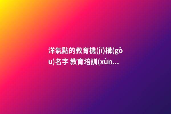 洋氣點的教育機(jī)構(gòu)名字 教育培訓(xùn)機(jī)構(gòu)取名字創(chuàng)意